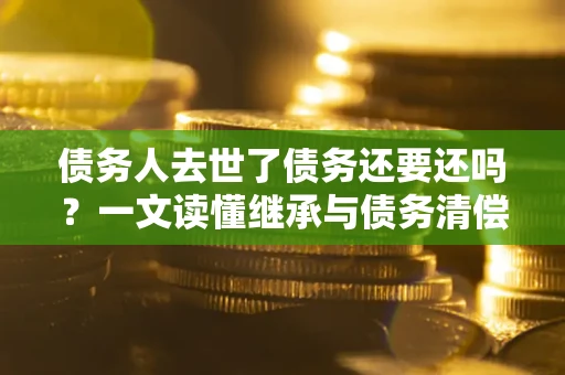 济南债务人去世了债务还要还吗？一文读懂继承与债务清偿